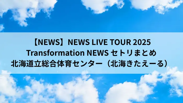 NEWS LIVE TOUR 2025 変身 北海道立総合体育センター（北海きたえーる）公演 セットリストまとめ