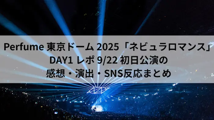 Perfume 東京ドーム 2025「ネビュラロマンス」DAY1 レポ 9月22日初日公演の感想・演出・SNS反応まとめ