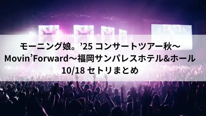 モーニング娘。’25「Movin' Forward」福岡サンパレス ホテル＆ホール 2025年10月18日公演のセットリストまとめ。九州初上陸の注目ステージで披露されたBパターン改構成を紹介。